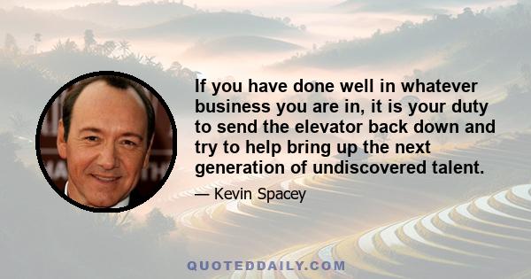 If you have done well in whatever business you are in, it is your duty to send the elevator back down and try to help bring up the next generation of undiscovered talent.