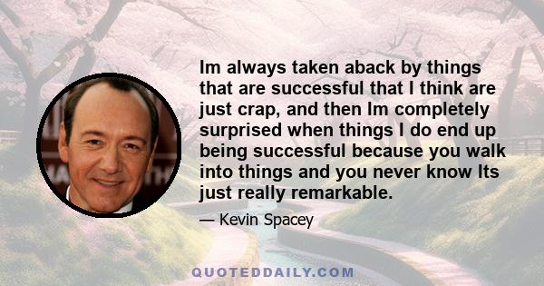 Im always taken aback by things that are successful that I think are just crap, and then Im completely surprised when things I do end up being successful because you walk into things and you never know Its just really