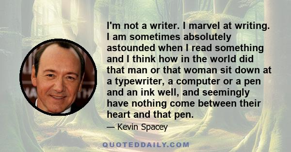 I'm not a writer. I marvel at writing. I am sometimes absolutely astounded when I read something and I think how in the world did that man or that woman sit down at a typewriter, a computer or a pen and an ink well, and 