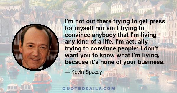 I'm not out there trying to get press for myself nor am I trying to convince anybody that I'm living any kind of a life. I'm actually trying to convince people: I don't want you to know what I'm living, because it's