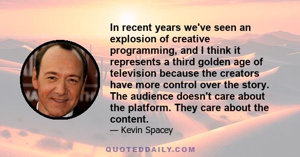 In recent years we've seen an explosion of creative programming, and I think it represents a third golden age of television because the creators have more control over the story. The audience doesn't care about the