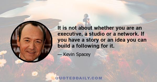 It is not about whether you are an executive, a studio or a network. If you have a story or an idea you can build a following for it.