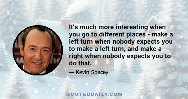 It's much more interesting when you go to different places - make a left turn when nobody expects you to make a left turn, and make a right when nobody expects you to do that.