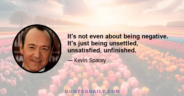 It's not even about being negative. It's just being unsettled, unsatisfied, unfinished.