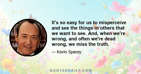 It's so easy for us to misperceive and see the things in others that we want to see. And, when we're wrong, and often we're dead wrong, we miss the truth.