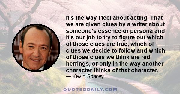 It's the way I feel about acting. That we are given clues by a writer about someone's essence or persona and it's our job to try to figure out which of those clues are true, which of clues we decide to follow and which