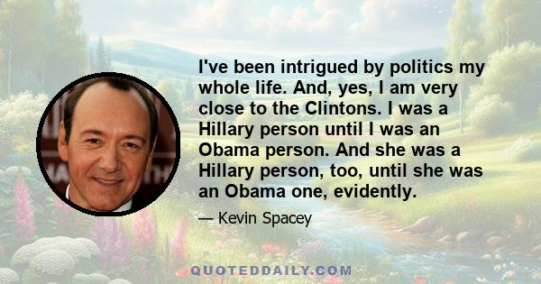 I've been intrigued by politics my whole life. And, yes, I am very close to the Clintons. I was a Hillary person until I was an Obama person. And she was a Hillary person, too, until she was an Obama one, evidently.