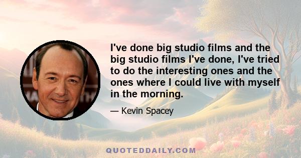 I've done big studio films and the big studio films I've done, I've tried to do the interesting ones and the ones where I could live with myself in the morning.