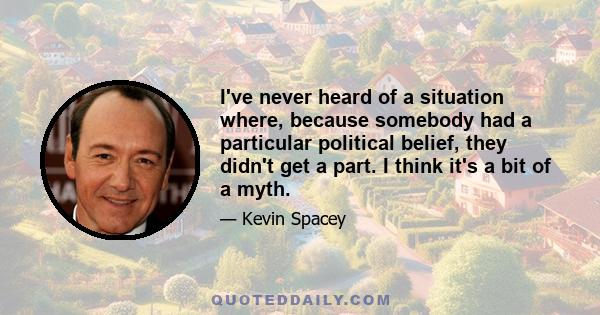 I've never heard of a situation where, because somebody had a particular political belief, they didn't get a part. I think it's a bit of a myth.