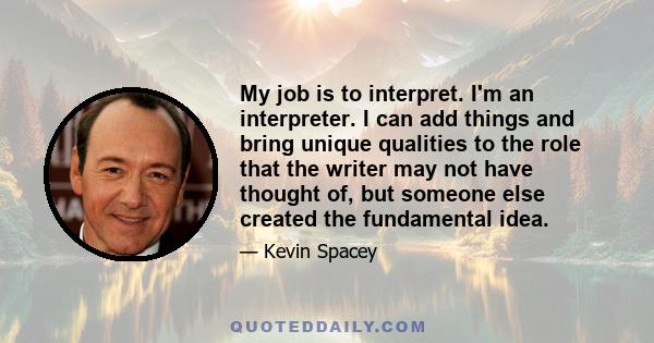 My job is to interpret. I'm an interpreter. I can add things and bring unique qualities to the role that the writer may not have thought of, but someone else created the fundamental idea.