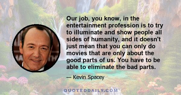 Our job, you know, in the entertainment profession is to try to illuminate and show people all sides of humanity, and it doesn't just mean that you can only do movies that are only about the good parts of us. You have