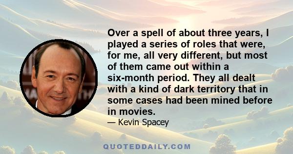 Over a spell of about three years, I played a series of roles that were, for me, all very different, but most of them came out within a six-month period. They all dealt with a kind of dark territory that in some cases