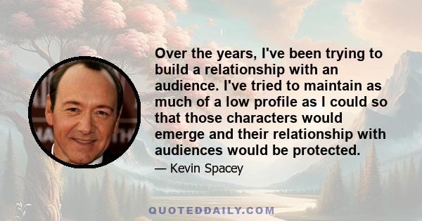 Over the years, I've been trying to build a relationship with an audience. I've tried to maintain as much of a low profile as I could so that those characters would emerge and their relationship with audiences would be