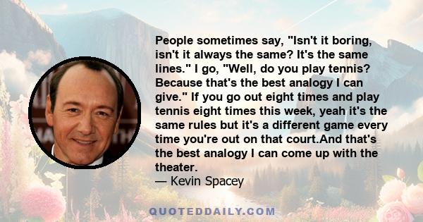 People sometimes say, Isn't it boring, isn't it always the same? It's the same lines. I go, Well, do you play tennis? Because that's the best analogy I can give. If you go out eight times and play tennis eight times