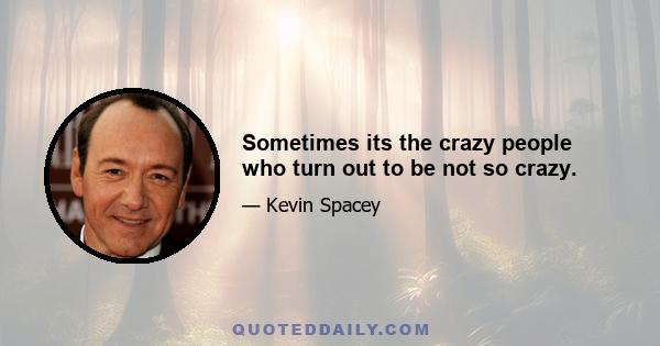 Sometimes its the crazy people who turn out to be not so crazy.