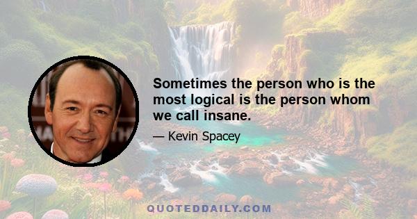 Sometimes the person who is the most logical is the person whom we call insane.