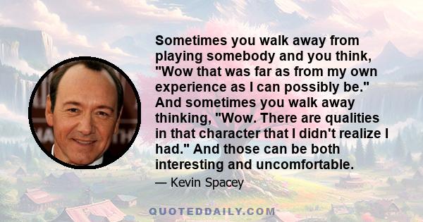 Sometimes you walk away from playing somebody and you think, Wow that was far as from my own experience as I can possibly be. And sometimes you walk away thinking, Wow. There are qualities in that character that I