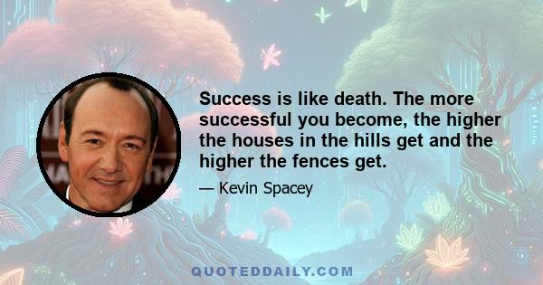 Success is like death. The more successful you become, the higher the houses in the hills get and the higher the fences get.