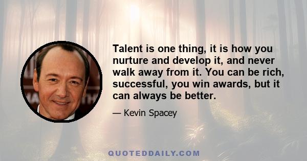 Talent is one thing, it is how you nurture and develop it, and never walk away from it. You can be rich, successful, you win awards, but it can always be better.