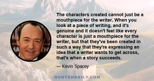 The characters created cannot just be a mouthpiece for the writer. When you look at a piece of writing, and it's genuine and it doesn't feel like every character is just a mouthpiece for the writer, but that they've