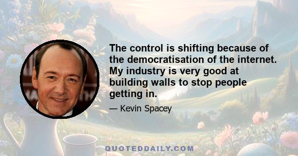 The control is shifting because of the democratisation of the internet. My industry is very good at building walls to stop people getting in.