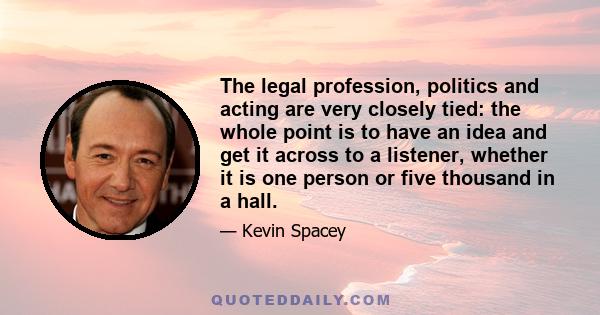 The legal profession, politics and acting are very closely tied: the whole point is to have an idea and get it across to a listener, whether it is one person or five thousand in a hall.