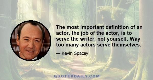 The most important definition of an actor, the job of the actor, is to serve the writer, not yourself. Way too many actors serve themselves.