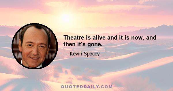 Theatre is alive and it is now, and then it's gone.