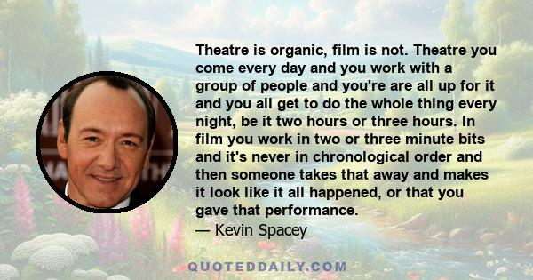 Theatre is organic, film is not. Theatre you come every day and you work with a group of people and you're are all up for it and you all get to do the whole thing every night, be it two hours or three hours. In film you 