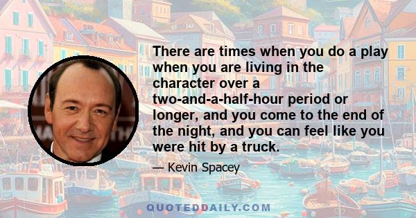 There are times when you do a play when you are living in the character over a two-and-a-half-hour period or longer, and you come to the end of the night, and you can feel like you were hit by a truck.