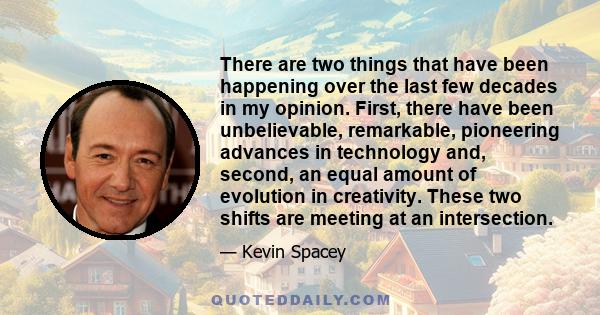 There are two things that have been happening over the last few decades in my opinion. First, there have been unbelievable, remarkable, pioneering advances in technology and, second, an equal amount of evolution in