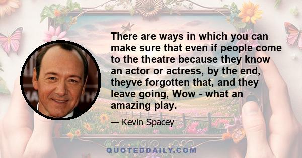 There are ways in which you can make sure that even if people come to the theatre because they know an actor or actress, by the end, theyve forgotten that, and they leave going, Wow - what an amazing play.