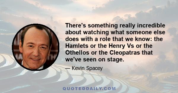 There's something really incredible about watching what someone else does with a role that we know: the Hamlets or the Henry Vs or the Othellos or the Cleopatras that we've seen on stage.