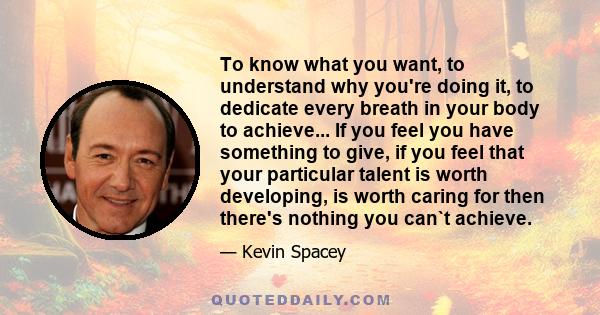 To know what you want, to understand why you're doing it, to dedicate every breath in your body to achieve... If you feel you have something to give, if you feel that your particular talent is worth developing, is worth 