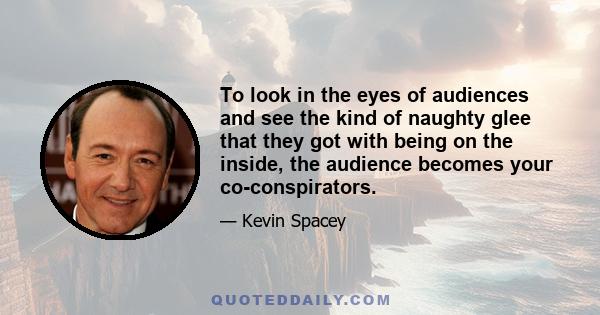 To look in the eyes of audiences and see the kind of naughty glee that they got with being on the inside, the audience becomes your co-conspirators.