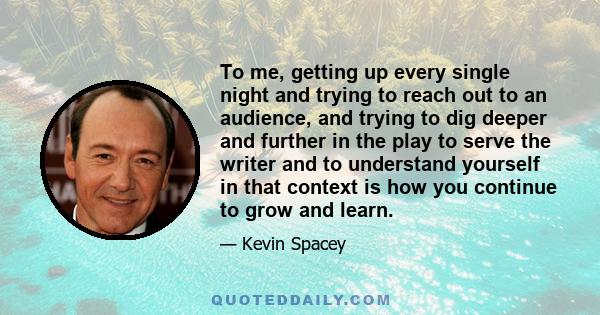 To me, getting up every single night and trying to reach out to an audience, and trying to dig deeper and further in the play to serve the writer and to understand yourself in that context is how you continue to grow