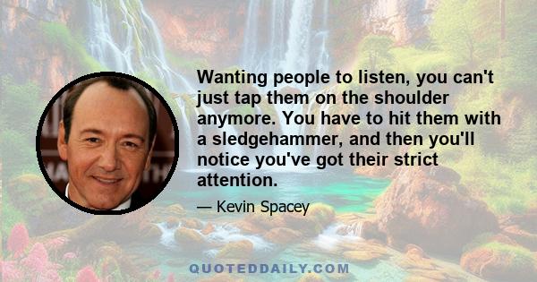 Wanting people to listen, you can't just tap them on the shoulder anymore. You have to hit them with a sledgehammer, and then you'll notice you've got their strict attention.