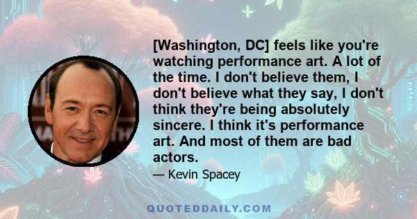 [Washington, DC] feels like you're watching performance art. A lot of the time. I don't believe them, I don't believe what they say, I don't think they're being absolutely sincere. I think it's performance art. And most 