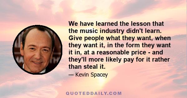 We have learned the lesson that the music industry didn't learn. Give people what they want, when they want it, in the form they want it in, at a reasonable price - and they'll more likely pay for it rather than steal