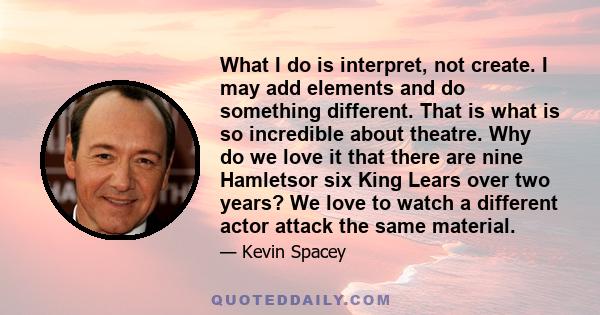 What I do is interpret, not create. I may add elements and do something different. That is what is so incredible about theatre. Why do we love it that there are nine Hamletsor six King Lears over two years? We love to