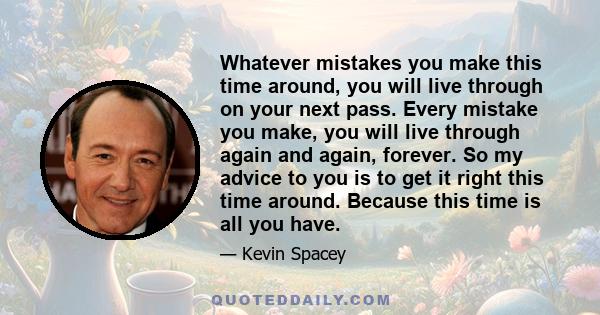 Whatever mistakes you make this time around, you will live through on your next pass. Every mistake you make, you will live through again and again, forever. So my advice to you is to get it right this time around.