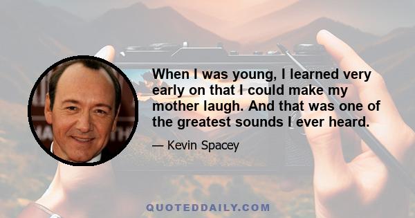 When I was young, I learned very early on that I could make my mother laugh. And that was one of the greatest sounds I ever heard.