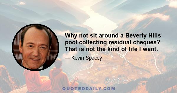 Why not sit around a Beverly Hills pool collecting residual cheques? That is not the kind of life I want.