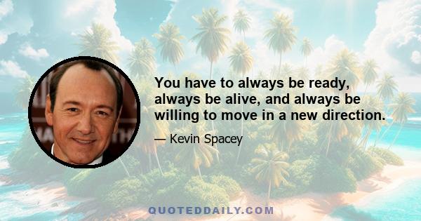 You have to always be ready, always be alive, and always be willing to move in a new direction.