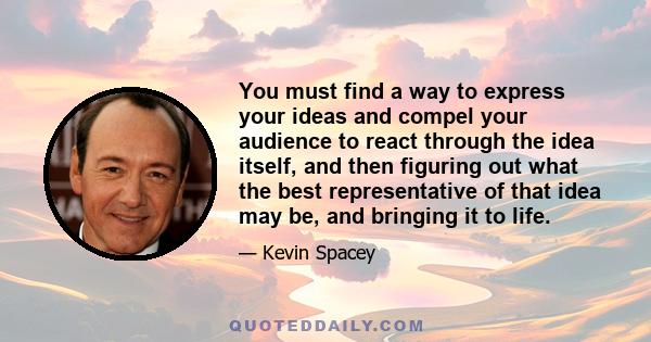 You must find a way to express your ideas and compel your audience to react through the idea itself, and then figuring out what the best representative of that idea may be, and bringing it to life.