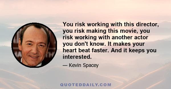 You risk working with this director, you risk making this movie, you risk working with another actor you don't know. It makes your heart beat faster. And it keeps you interested.