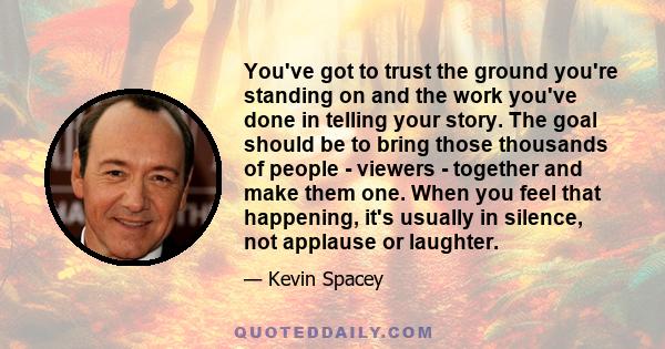 You've got to trust the ground you're standing on and the work you've done in telling your story. The goal should be to bring those thousands of people - viewers - together and make them one. When you feel that