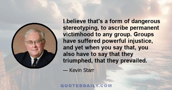 I believe that's a form of dangerous stereotyping, to ascribe permanent victimhood to any group. Groups have suffered powerful injustice, and yet when you say that, you also have to say that they triumphed, that they