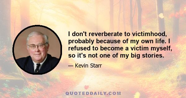 I don't reverberate to victimhood, probably because of my own life. I refused to become a victim myself, so it's not one of my big stories.