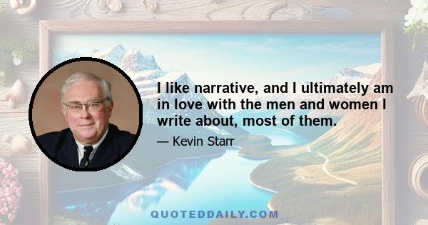 I like narrative, and I ultimately am in love with the men and women I write about, most of them.